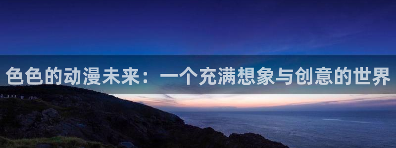 动漫天堂软件怎么下载安装手机版：色色的动漫未来：一个充满想象与创意的世界